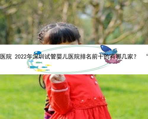 深圳供卵包生男孩医院 2022年深圳试管婴儿医院排名前十的有哪几家？ ‘24三维